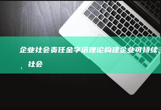 企业社会责任金字塔理论：构建企业可持续与社会责任的新框架